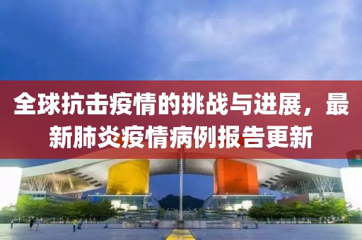 全球抗击疫情的挑战与进展，最新肺炎疫情病例报告更新