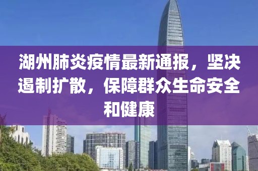 湖州肺炎疫情最新通报，坚决遏制扩散，保障群众生命安全和健康