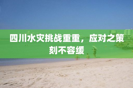 四川水灾挑战重重，应对之策刻不容缓