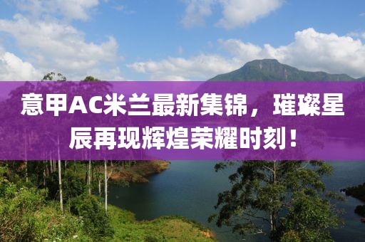 意甲AC米兰最新集锦，璀璨星辰再现辉煌荣耀时刻！