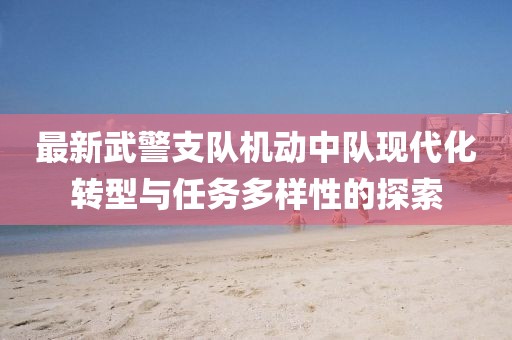 最新武警支队机动中队现代化转型与任务多样性的探索