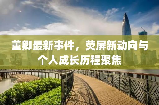 董卿最新事件，荧屏新动向与个人成长历程聚焦