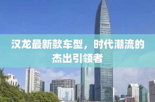 汉龙最新款车型，时代潮流的杰出引领者