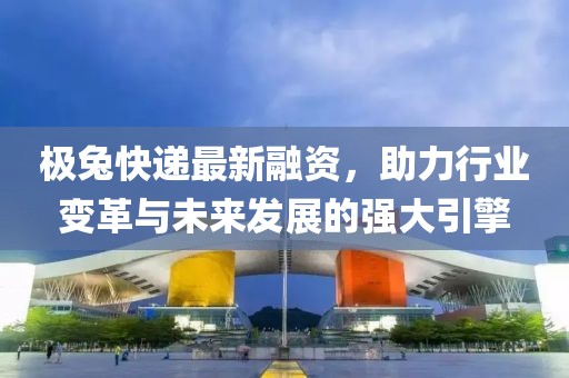 极兔快递最新融资，助力行业变革与未来发展的强大引擎