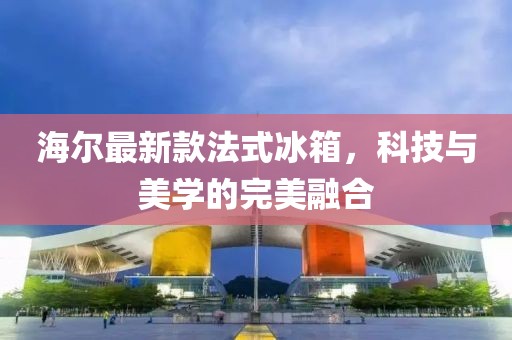 海尔最新款法式冰箱，科技与美学的完美融合