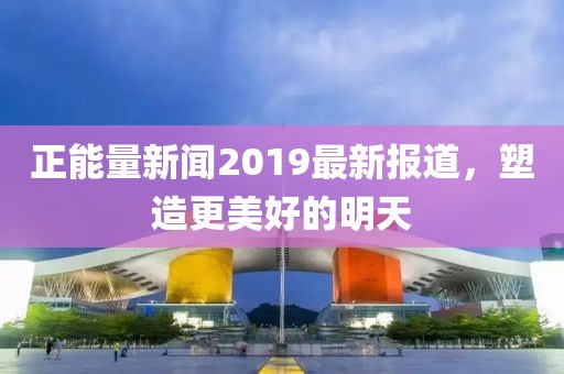正能量新闻2019最新报道，塑造更美好的明天