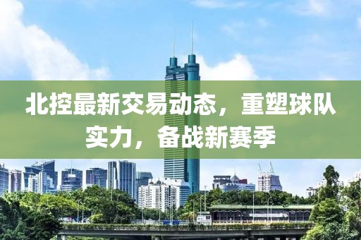 北控最新交易动态，重塑球队实力，备战新赛季