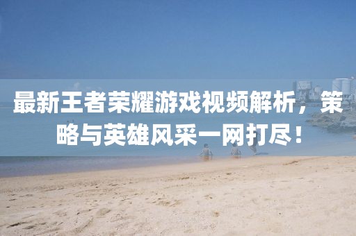 最新王者荣耀游戏视频解析，策略与英雄风采一网打尽！
