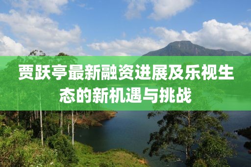 贾跃亭最新融资进展及乐视生态的新机遇与挑战