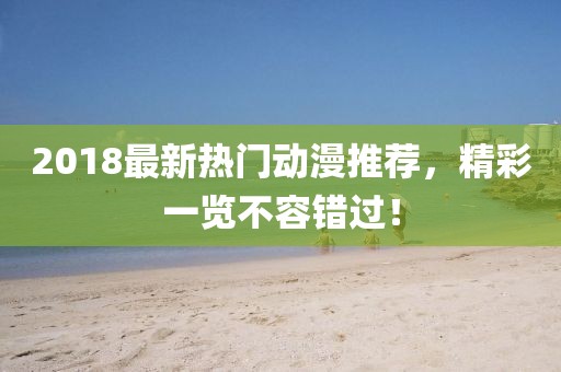 2018最新热门动漫推荐，精彩一览不容错过！