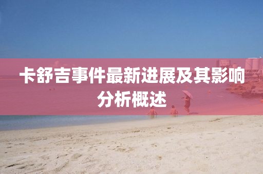 卡舒吉事件最新进展及其影响分析概述