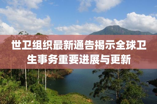 世卫组织最新通告揭示全球卫生事务重要进展与更新