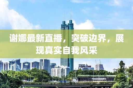 谢娜最新直播，突破边界，展现真实自我风采