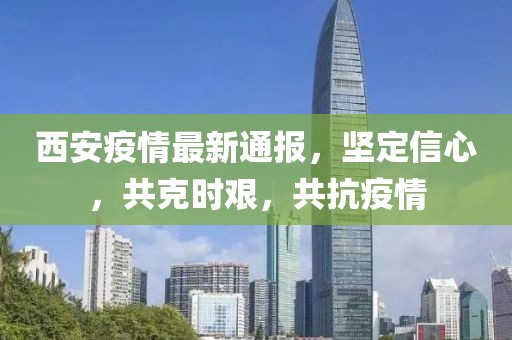 西安疫情最新通报，坚定信心，共克时艰，共抗疫情