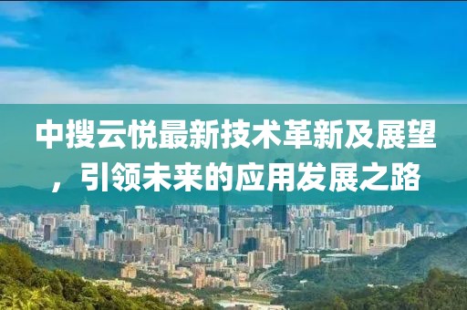 中搜云悦最新技术革新及展望，引领未来的应用发展之路