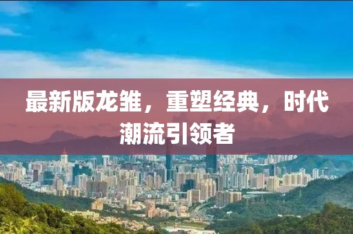 最新版龙雏，重塑经典，时代潮流引领者