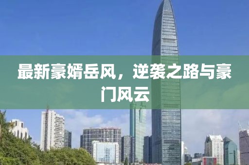 最新豪婿岳风，逆袭之路与豪门风云