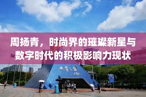 周扬青，时尚界的璀璨新星与数字时代的积极影响力现状