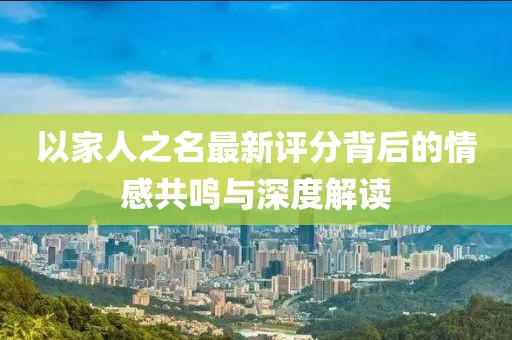 以家人之名最新评分背后的情感共鸣与深度解读