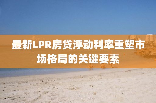 最新LPR房贷浮动利率重塑市场格局的关键要素