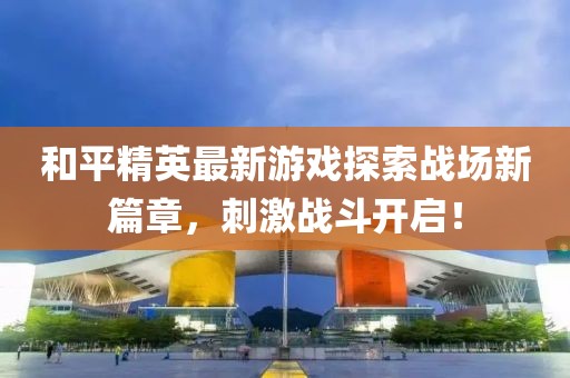 和平精英最新游戏探索战场新篇章，刺激战斗开启！
