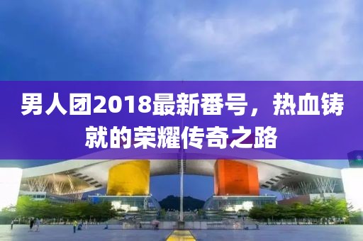 男人团2018最新番号，热血铸就的荣耀传奇之路