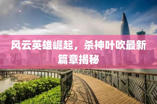 风云英雄崛起，杀神叶吹最新篇章揭秘