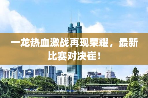 一龙热血激战再现荣耀，最新比赛对决崔！