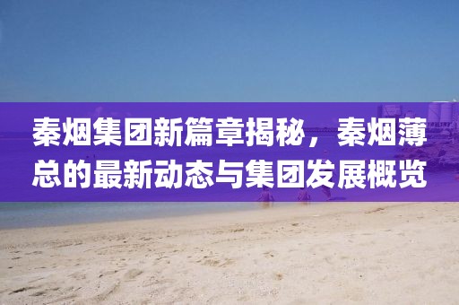 秦烟集团新篇章揭秘，秦烟薄总的最新动态与集团发展概览
