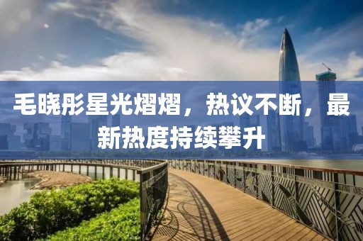 毛晓彤星光熠熠，热议不断，最新热度持续攀升