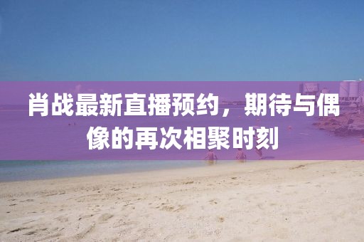 肖战最新直播预约，期待与偶像的再次相聚时刻