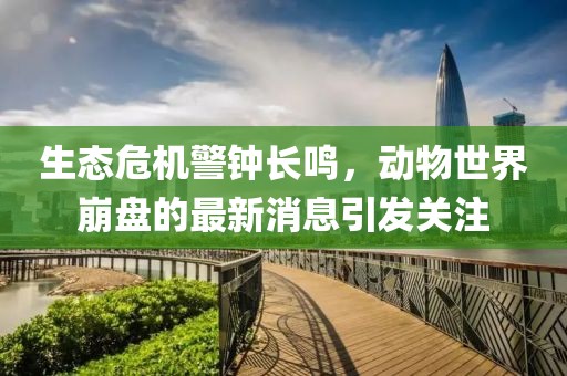 生态危机警钟长鸣，动物世界崩盘的最新消息引发关注