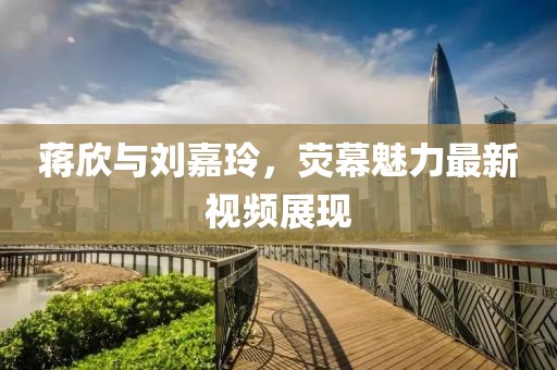 蒋欣与刘嘉玲，荧幕魅力最新视频展现