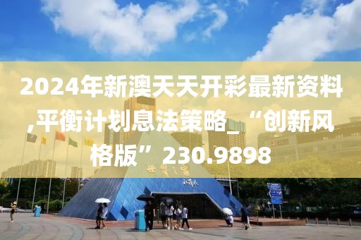 2024年新澳天天开彩最新资料,平衡计划息法策略_“创新风格版”230.9898