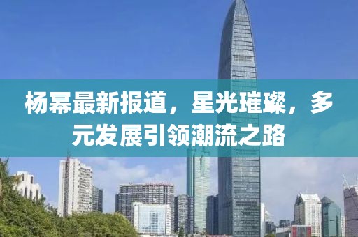 杨幂最新报道，星光璀璨，多元发展引领潮流之路