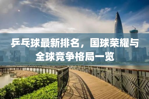 乒乓球最新排名，国球荣耀与全球竞争格局一览