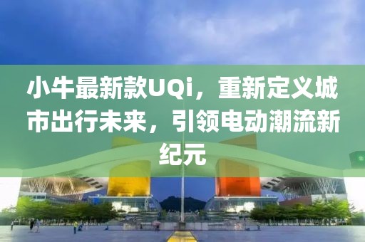 小牛最新款UQi，重新定义城市出行未来，引领电动潮流新纪元