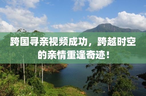 跨国寻亲视频成功，跨越时空的亲情重逢奇迹！