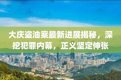 大庆盗油案最新进展揭秘，深挖犯罪内幕，正义坚定伸张