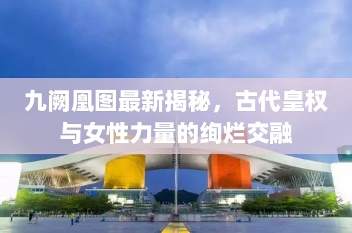九阙凰图最新揭秘，古代皇权与女性力量的绚烂交融