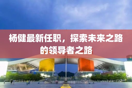 杨健最新任职，探索未来之路的领导者之路