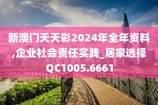 新澳门天天彩2024年全年资料,企业社会责任实践_居家选择QC1005.6661