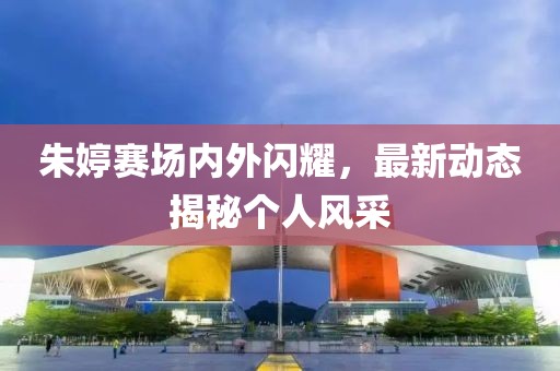 朱婷赛场内外闪耀，最新动态揭秘个人风采