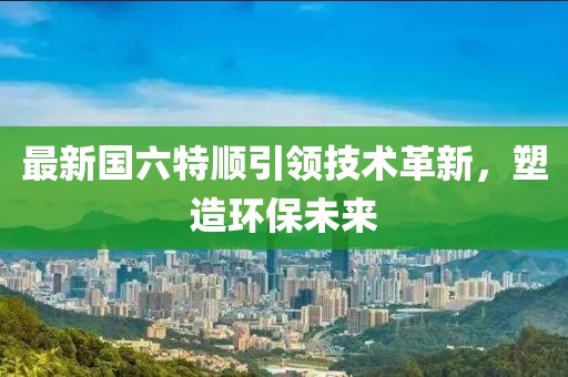 最新国六特顺引领技术革新，塑造环保未来