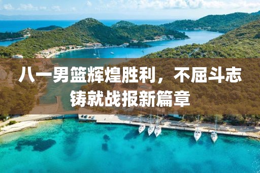 八一男篮辉煌胜利，不屈斗志铸就战报新篇章