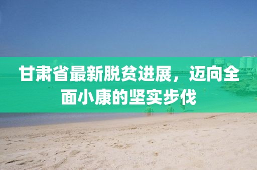 甘肃省最新脱贫进展，迈向全面小康的坚实步伐
