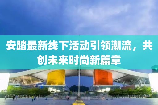 安踏最新线下活动引领潮流，共创未来时尚新篇章