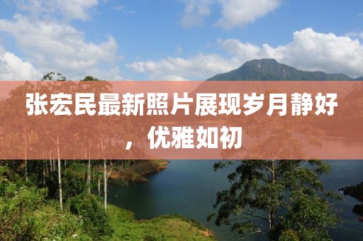 张宏民最新照片展现岁月静好，优雅如初