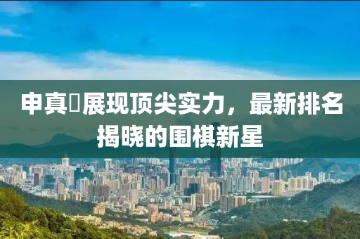申真谞展现顶尖实力，最新排名揭晓的围棋新星