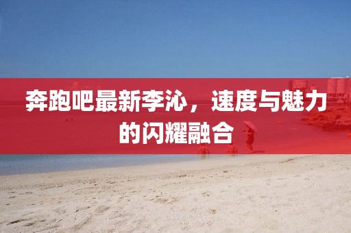 奔跑吧最新李沁，速度与魅力的闪耀融合